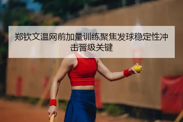 郑钦文温网前加量训练聚焦发球稳定性冲击晋级关键