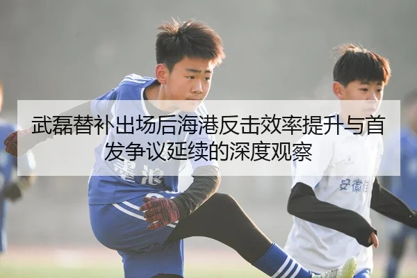 武磊替补出场后海港反击效率提升与首发争议延续的深度观察